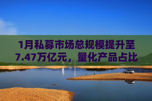 1月私募市场总规模提升至7.47万亿元，量化产品占比提升