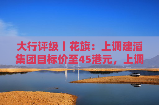 大行评级丨花旗：上调建滔集团目标价至45港元，上调2025至27年核心盈利预测