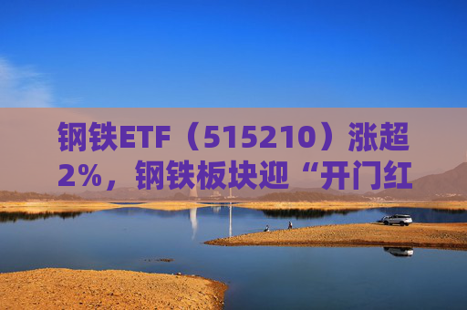 钢铁ETF（515210）涨超2%，钢铁板块迎“开门红”
