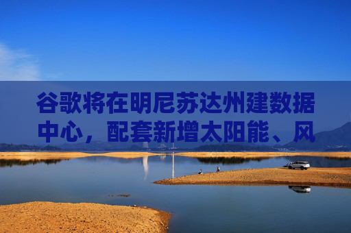 谷歌将在明尼苏达州建数据中心，配套新增太阳能、风能和电池储能