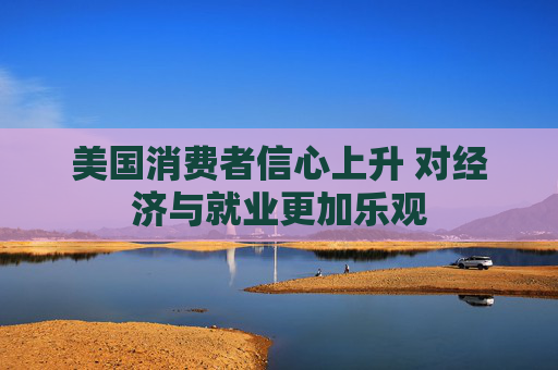 美国消费者信心上升 对经济与就业更加乐观