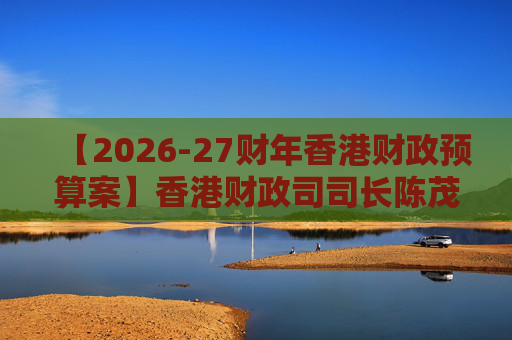 【2026-27财年香港财政预算案】香港财政司司长陈茂波：香港将制订首份“五年规划”