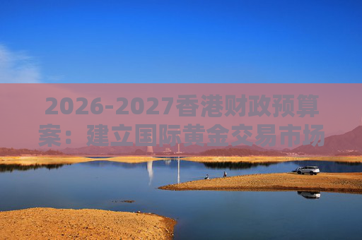 2026-2027香港财政预算案：建立国际黄金交易市场 在港进行黄金交易及结算将有税务优惠