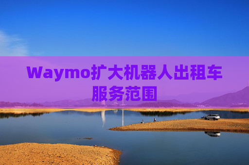 Waymo扩大机器人出租车服务范围