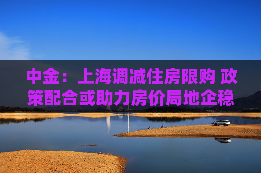 中金：上海调减住房限购 政策配合或助力房价局地企稳