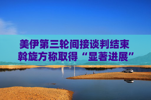 美伊第三轮间接谈判结束 斡旋方称取得“显著进展”