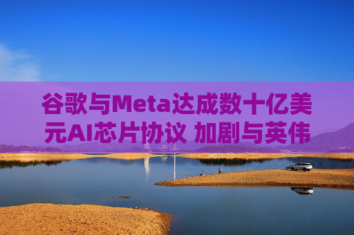 谷歌与Meta达成数十亿美元AI芯片协议 加剧与英伟达竞争