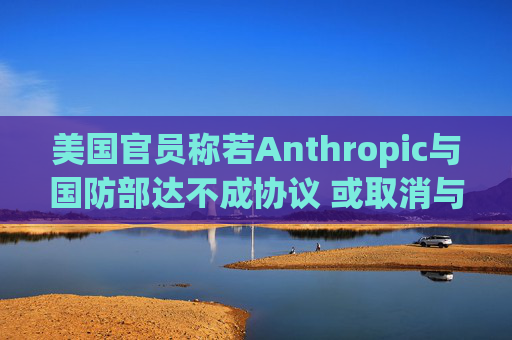 美国官员称若Anthropic与国防部达不成协议 或取消与其所有合同