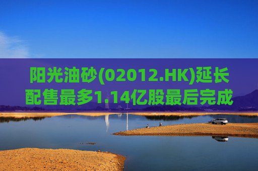 阳光油砂(02012.HK)延长配售最多1.14亿股最后完成日期  第1张