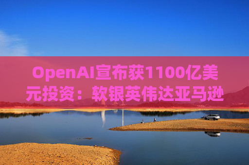 OpenAI宣布获1100亿美元投资：软银英伟达亚马逊为投资方