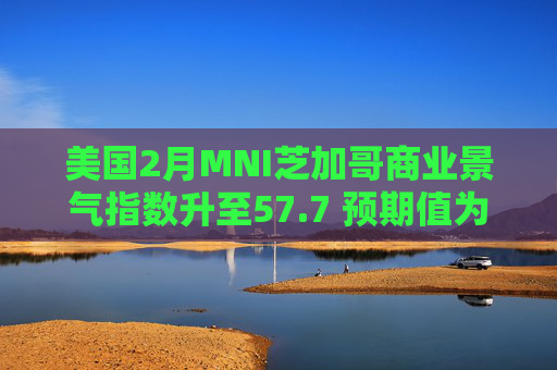美国2月MNI芝加哥商业景气指数升至57.7 预期值为52.1
