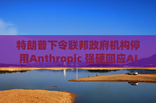 特朗普下令联邦政府机构停用Anthropic 强硬回应AI军用分歧