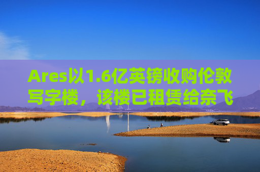 Ares以1.6亿英镑收购伦敦写字楼，该楼已租赁给奈飞