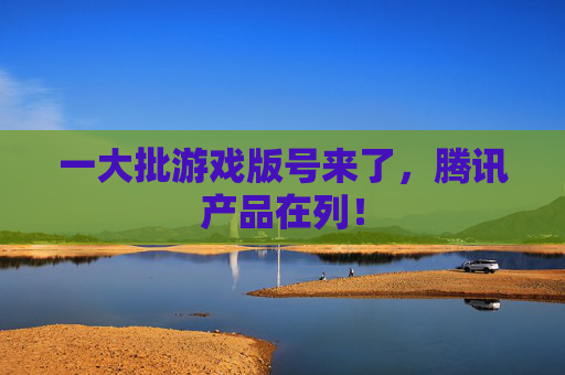 一大批游戏版号来了，腾讯产品在列！