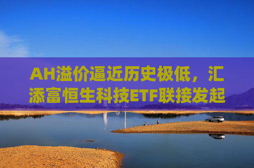 AH溢价逼近历史极低，汇添富恒生科技ETF联接发起式(QDII)C(013128)把握港股科技修复机遇