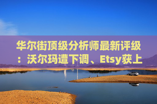华尔街顶级分析师最新评级：沃尔玛遭下调、Etsy获上调