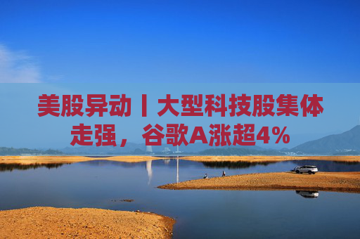 美股异动丨大型科技股集体走强，谷歌A涨超4%