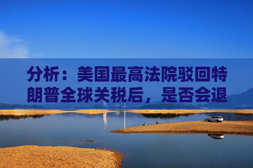分析：美国最高法院驳回特朗普全球关税后，是否会退款？