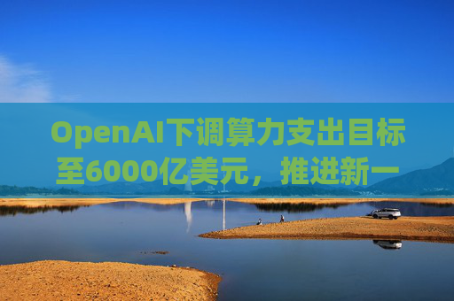 OpenAI下调算力支出目标至6000亿美元，推进新一轮巨额融资