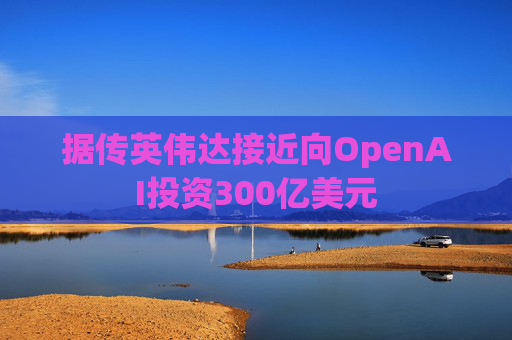 据传英伟达接近向OpenAI投资300亿美元