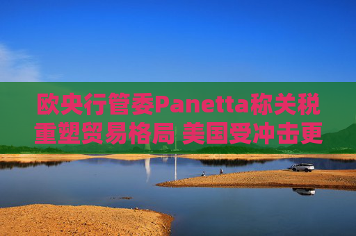 欧央行管委Panetta称关税重塑贸易格局 美国受冲击更大