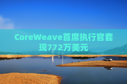 CoreWeave首席执行官套现772万美元