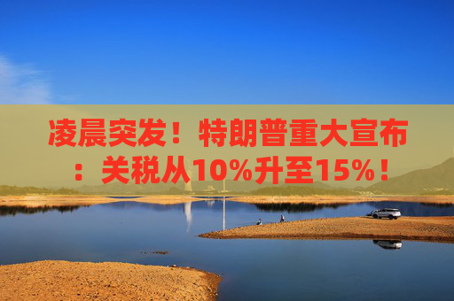 凌晨突发！特朗普重大宣布：关税从10%升至15%！