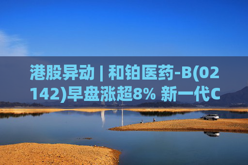 港股异动 | 和铂医药-B(02142)早盘涨超8% 新一代CTLA-4抗体出海 总额或超12亿美元  第1张
