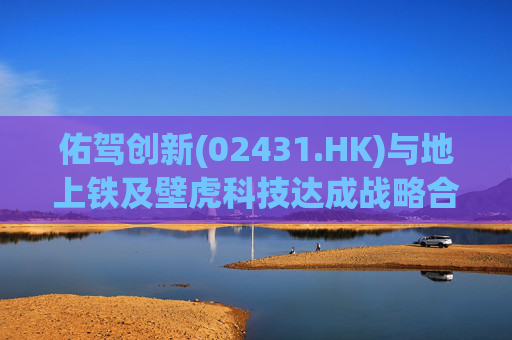 佑驾创新(02431.HK)与地上铁及壁虎科技达成战略合作协定，推动自动驾驶技术在城市物流领域的规模化应用