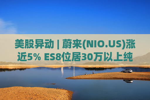 美股异动 | 蔚来(NIO.US)涨近5% ES8位居30万以上纯电车型销量榜第一