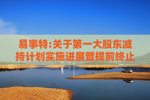 易事特:关于第一大股东减持计划实施进展暨提前终止的公告