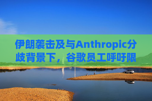伊朗袭击及与Anthropic分歧背景下，谷歌员工呼吁限制人工智能军事应用