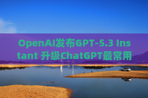 OpenAI发布GPT-5.3 Instant 升级ChatGPT最常用模型
