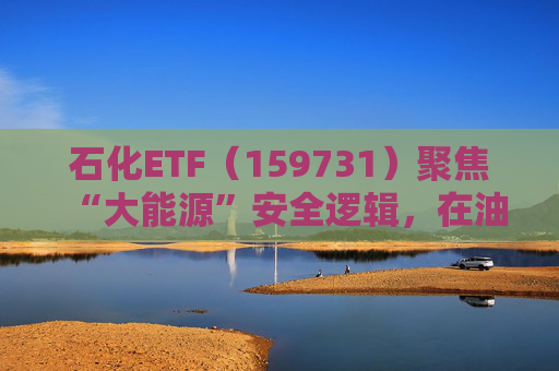 石化ETF（159731）聚焦“大能源”安全逻辑，在油价上行周期具备更强的业绩韧性