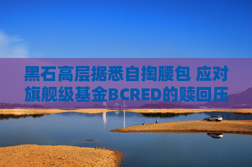 黑石高层据悉自掏腰包 应对旗舰级基金BCRED的赎回压力
