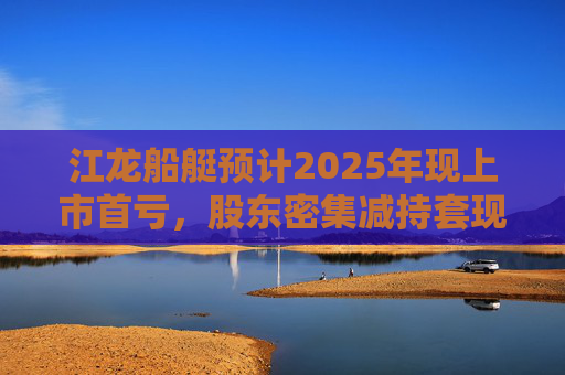 江龙船艇预计2025年现上市首亏，股东密集减持套现