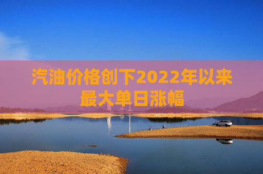 汽油价格创下2022年以来最大单日涨幅