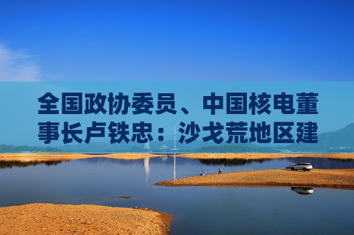 全国政协委员、中国核电董事长卢铁忠：沙戈荒地区建核电厂将有力支撑风光电外送  第1张