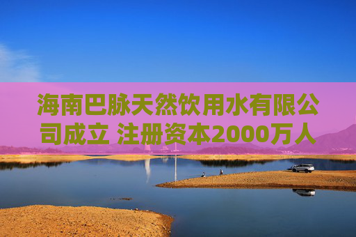 海南巴脉天然饮用水有限公司成立 注册资本2000万人民币
