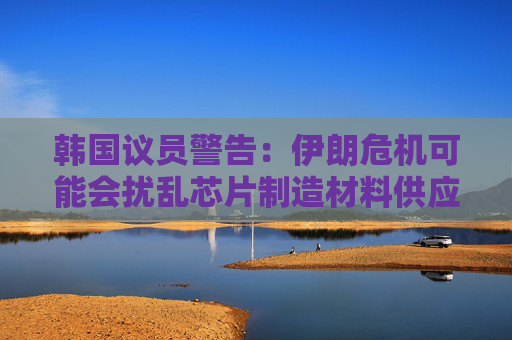 韩国议员警告：伊朗危机可能会扰乱芯片制造材料供应