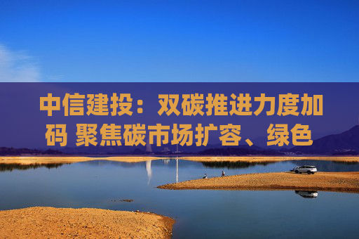 中信建投：双碳推进力度加码 聚焦碳市场扩容、绿色氢能及新型电力系统投资主线