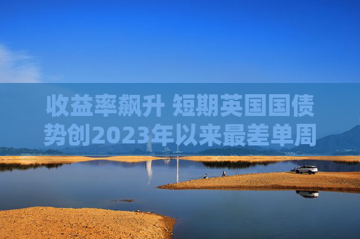 收益率飙升 短期英国国债势创2023年以来最差单周表现