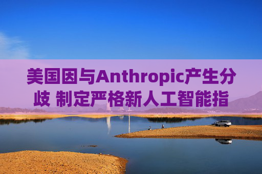 美国因与Anthropic产生分歧 制定严格新人工智能指南