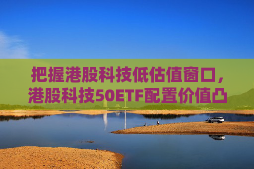 把握港股科技低估值窗口，港股科技50ETF配置价值凸显