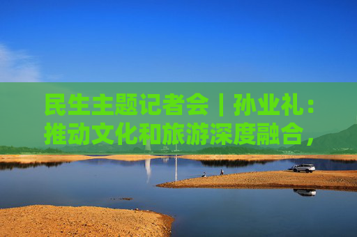 民生主题记者会｜孙业礼：推动文化和旅游深度融合，培育更多跟着演出去旅行等新品牌