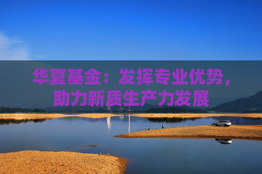 华夏基金：发挥专业优势，助力新质生产力发展