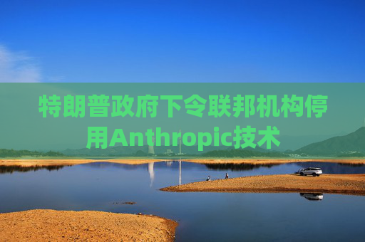 特朗普政府下令联邦机构停用Anthropic技术