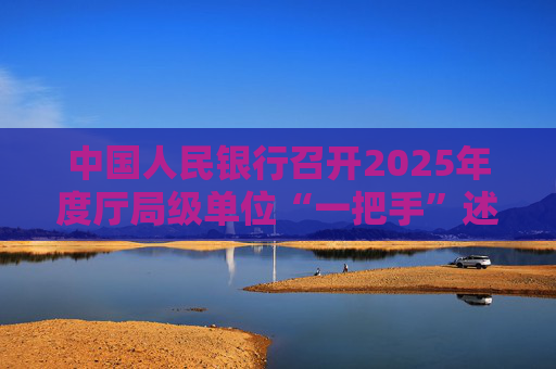中国人民银行召开2025年度厅局级单位“一把手”述责述廉暨党组织书记抓基层党建工作述职评议会议