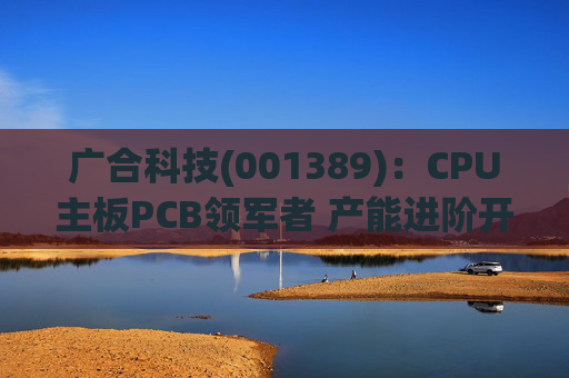 广合科技(001389)：CPU主板PCB领军者 产能进阶开启成长新篇  第1张