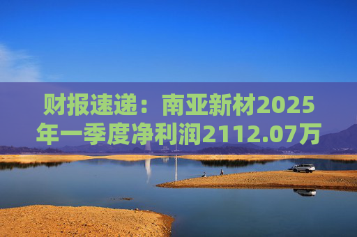财报速递：南亚新材2025年一季度净利润2112.07万元